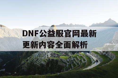 DNF公益服官网最新更新内容全面解析