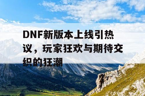 DNF新版本上线引热议，玩家狂欢与期待交织的狂潮