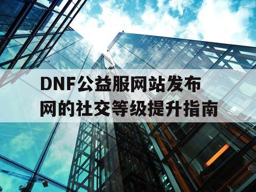 DNF公益服网站发布网的社交等级提升指南