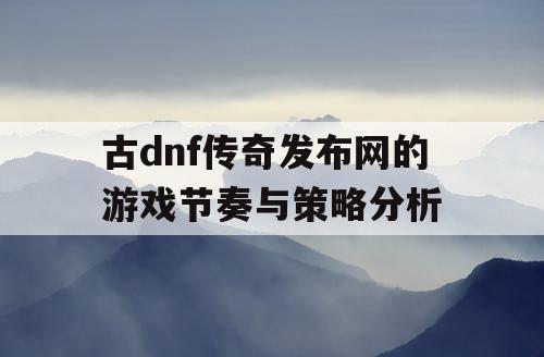 古dnf传奇发布网的游戏节奏与策略分析