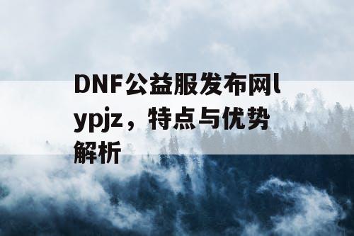 DNF公益服发布网lypjz，特点与优势解析