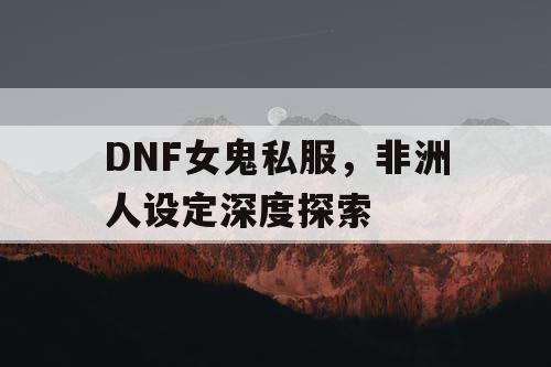 DNF女鬼私服，非洲人设定深度探索