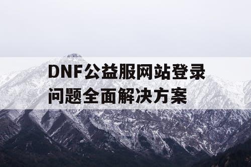 DNF公益服网站登录问题全面解决方案