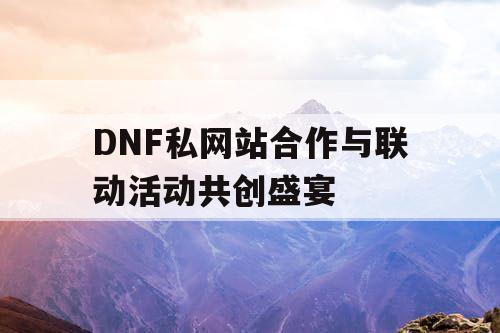 DNF私网站合作与联动活动共创盛宴