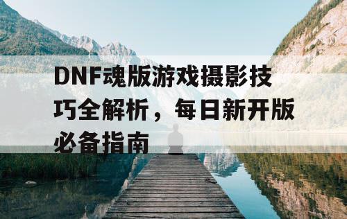 DNF魂版游戏摄影技巧全解析，每日新开版必备指南