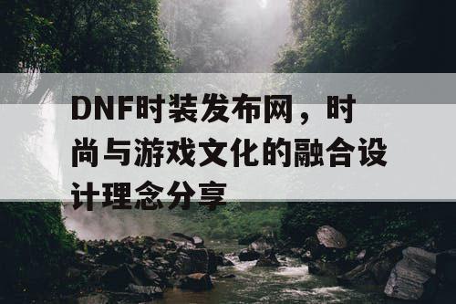 DNF时装发布网	，时尚与游戏文化的融合设计理念分享