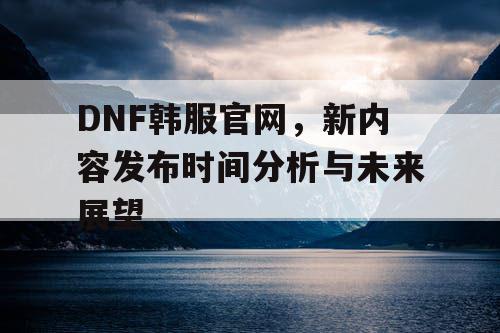 DNF韩服官网，新内容发布时间分析与未来展望