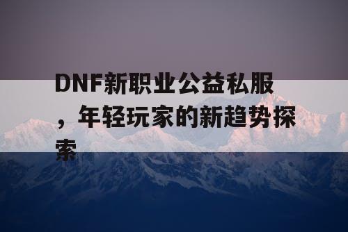 DNF新职业公益私服，年轻玩家的新趋势探索