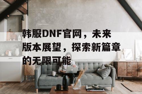 韩服DNF官网，未来版本展望，探索新篇章的无限可能