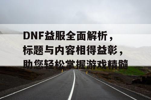 DNF益服全面解析，标题与内容相得益彰，助您轻松掌握游戏精髓