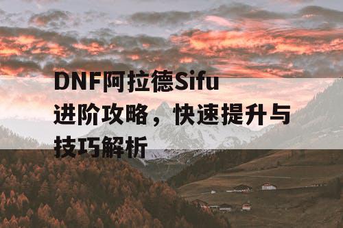 DNF阿拉德Sifu进阶攻略，快速提升与技巧解析