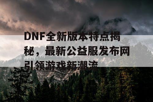 DNF全新版本特点揭秘，最新公益服发布网引领游戏新潮流