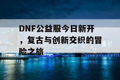 DNF公益服今日新开，复古与创新交织的冒险之旅