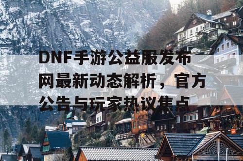 DNF手游公益服发布网最新动态解析，官方公告与玩家热议焦点