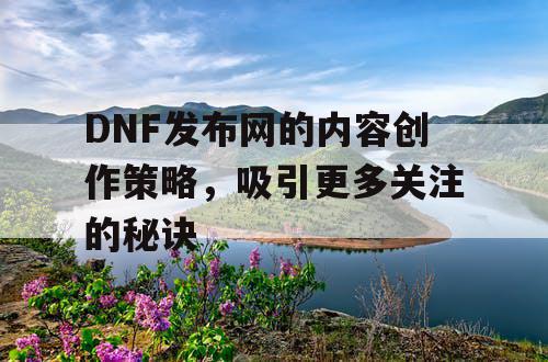 DNF发布网的内容创作策略，吸引更多关注的秘诀