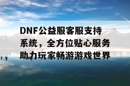 DNF公益服客服支持系统，全方位贴心服务助力玩家畅游游戏世界