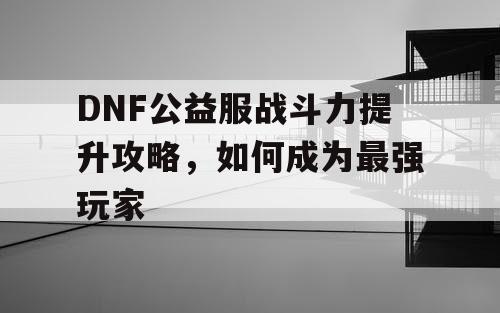 DNF公益服战斗力提升攻略，如何成为最强玩家