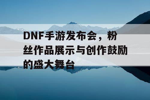 DNF手游发布会，粉丝作品展示与创作鼓励的盛大舞台