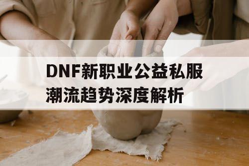 DNF新职业公益私服潮流趋势深度解析