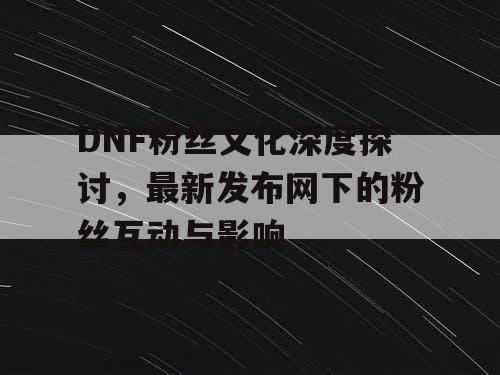 DNF粉丝文化深度探讨，最新发布网下的粉丝互动与影响